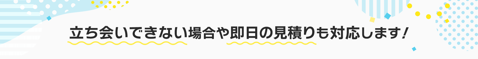 立ち会いできない場合や即日の見積りも対応します！